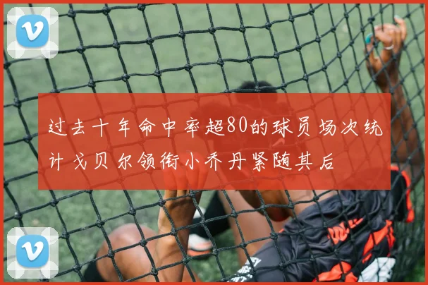 过去十年命中率超80的球员场次统计戈贝尔领衔小乔丹紧随其后